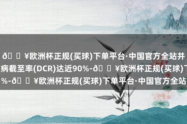🔥欧洲杯正规(买球)下单平台·中国官方全站并使此类患者群体的疾病截至率(DCR)达近90%-🔥欧洲杯正规(买球)下单平台·中国官方全站