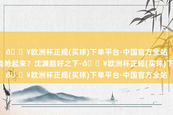 🔥欧洲杯正规(买球)下单平台·中国官方全站奈何主仆之间语言还能呛起来？沈渊酷好之下-🔥欧洲杯正规(买球)下单平台·中国官方全站