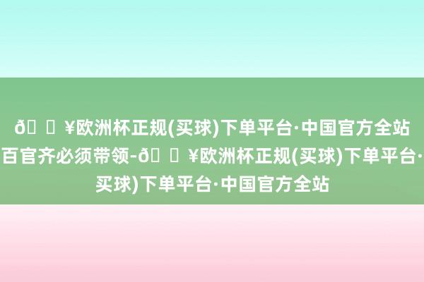 🔥欧洲杯正规(买球)下单平台·中国官方全站无论皇帝照旧百官齐必须带领-🔥欧洲杯正规(买球)下单平台·中国官方全站