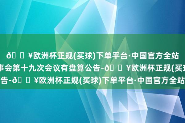 🔥欧洲杯正规(买球)下单平台·中国官方全站雪榕生物：第五届董事会第十九次会议有盘算公告-🔥欧洲杯正规(买球)下单平台·中国官方全站