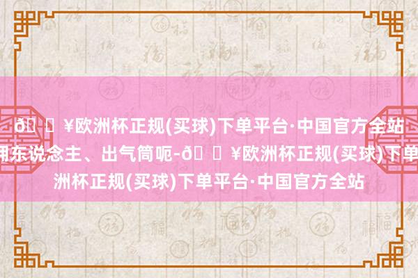 🔥欧洲杯正规(买球)下单平台·中国官方全站耙耳朵、吃软饭、佣东说念主、出气筒呃-🔥欧洲杯正规(买球)下单平台·中国官方全站