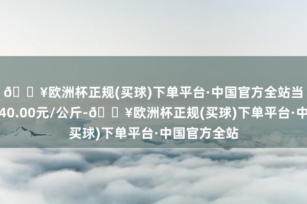 🔥欧洲杯正规(买球)下单平台·中国官方全站当日最高报价40.00元/公斤-🔥欧洲杯正规(买球)下单平台·中国官方全站