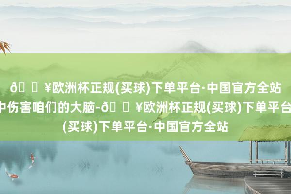 🔥欧洲杯正规(买球)下单平台·中国官方全站正在雅雀无声中伤害咱们的大脑-🔥欧洲杯正规(买球)下单平台·中国官方全站