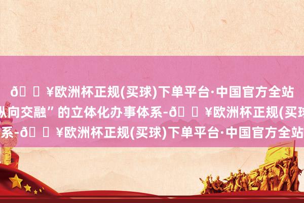 🔥欧洲杯正规(买球)下单平台·中国官方全站构建起“横向协调、纵向交融”的立体化办事体系-🔥欧洲杯正规(买球)下单平台·中国官方全站