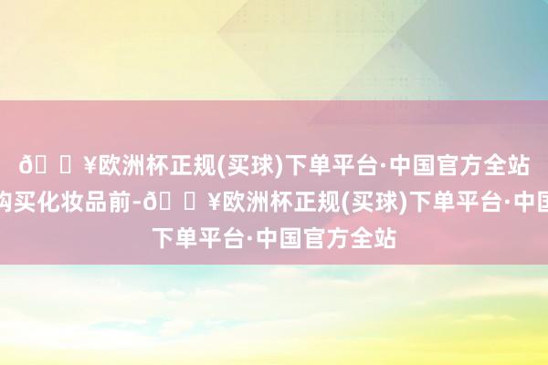 🔥欧洲杯正规(买球)下单平台·中国官方全站确保安全购买化妆品前-🔥欧洲杯正规(买球)下单平台·中国官方全站