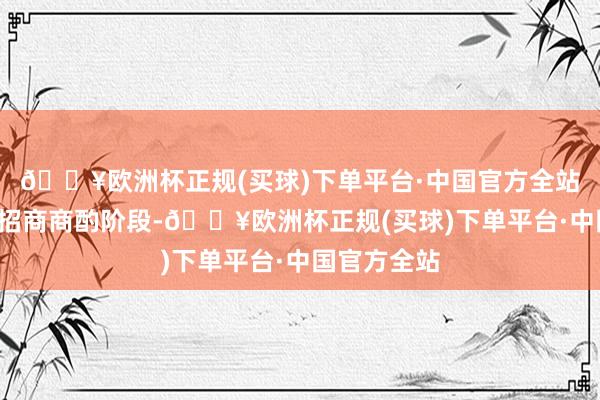 🔥欧洲杯正规(买球)下单平台·中国官方全站于9月干预招商商酌阶段-🔥欧洲杯正规(买球)下单平台·中国官方全站