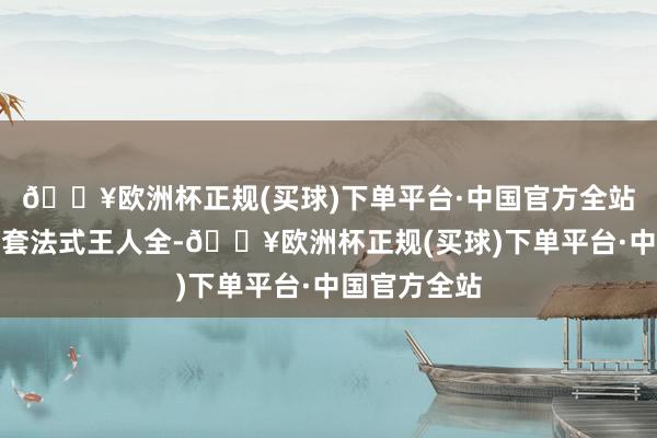 🔥欧洲杯正规(买球)下单平台·中国官方全站附进活命配套法式王人全-🔥欧洲杯正规(买球)下单平台·中国官方全站