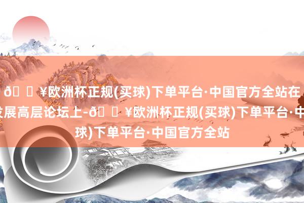 🔥欧洲杯正规(买球)下单平台·中国官方全站在2025中国发展高层论坛上-🔥欧洲杯正规(买球)下单平台·中国官方全站