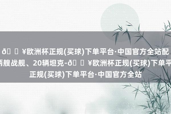 🔥欧洲杯正规(买球)下单平台·中国官方全站配备四十门大炮、两艘战舰、20辆坦克-🔥欧洲杯正规(买球)下单平台·中国官方全站
