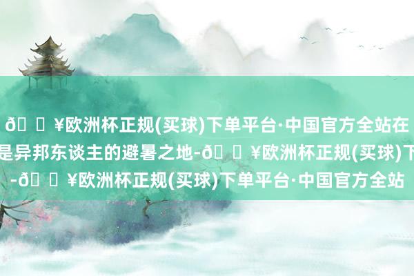 🔥欧洲杯正规(买球)下单平台·中国官方全站在19世纪末至20世纪初是异邦东谈主的避暑之地-🔥欧洲杯正规(买球)下单平台·中国官方全站