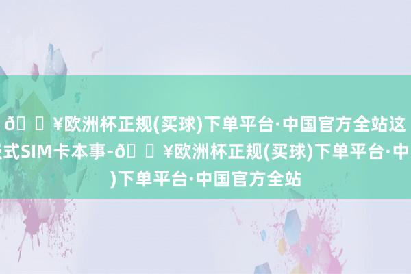 🔥欧洲杯正规(买球)下单平台·中国官方全站这是一种镶嵌式SIM卡本事-🔥欧洲杯正规(买球)下单平台·中国官方全站