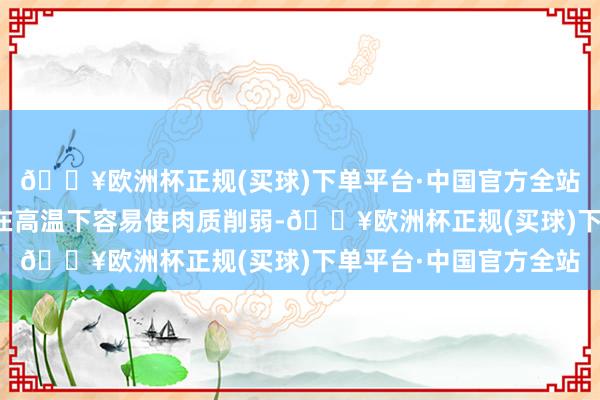 🔥欧洲杯正规(买球)下单平台·中国官方全站酱油中的盐分和色素在高温下容易使肉质削弱-🔥欧洲杯正规(买球)下单平台·中国官方全站
