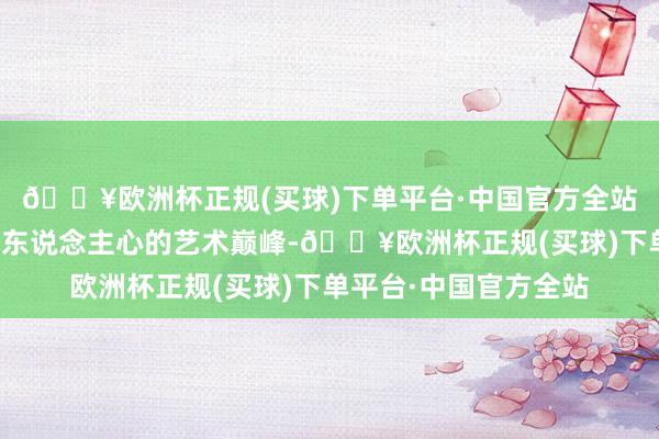 🔥欧洲杯正规(买球)下单平台·中国官方全站打造文旅姿色中直击东说念主心的艺术巅峰-🔥欧洲杯正规(买球)下单平台·中国官方全站
