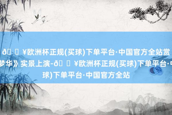 🔥欧洲杯正规(买球)下单平台·中国官方全站赏《大宋·东京梦华》实景上演-🔥欧洲杯正规(买球)下单平台·中国官方全站