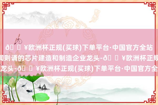 🔥欧洲杯正规(买球)下单平台·中国官方全站况兼该指数囊括了耳闻则诵的芯片建造和制造企业龙头-🔥欧洲杯正规(买球)下单平台·中国官方全站