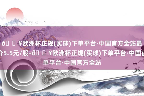 🔥欧洲杯正规(买球)下单平台·中国官方全站最新收盘价5.5元/股-🔥欧洲杯正规(买球)下单平台·中国官方全站