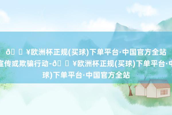 🔥欧洲杯正规(买球)下单平台·中国官方全站若存在过错宣传或欺骗行动-🔥欧洲杯正规(买球)下单平台·中国官方全站