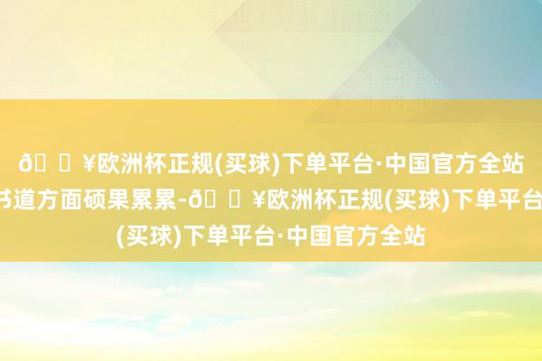 🔥欧洲杯正规(买球)下单平台·中国官方全站尤其在诗词与书道方面硕果累累-🔥欧洲杯正规(买球)下单平台·中国官方全站