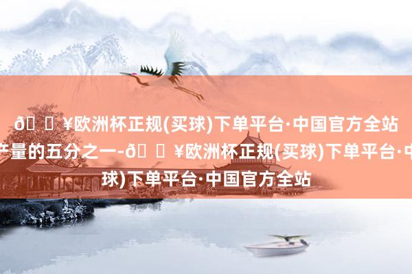 🔥欧洲杯正规(买球)下单平台·中国官方全站约占宇宙总产量的五分之一-🔥欧洲杯正规(买球)下单平台·中国官方全站