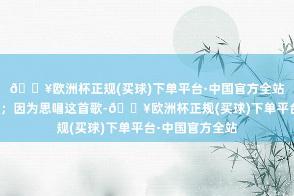 🔥欧洲杯正规(买球)下单平台·中国官方全站是以唱了这首歌；因为思唱这首歌-🔥欧洲杯正规(买球)下单平台·中国官方全站