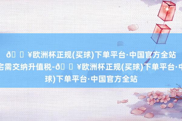 🔥欧洲杯正规(买球)下单平台·中国官方全站满两年非普宅需交纳升值税-🔥欧洲杯正规(买球)下单平台·中国官方全站