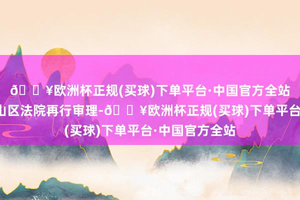 🔥欧洲杯正规(买球)下单平台·中国官方全站发还深圳市南山区法院再行审理-🔥欧洲杯正规(买球)下单平台·中国官方全站