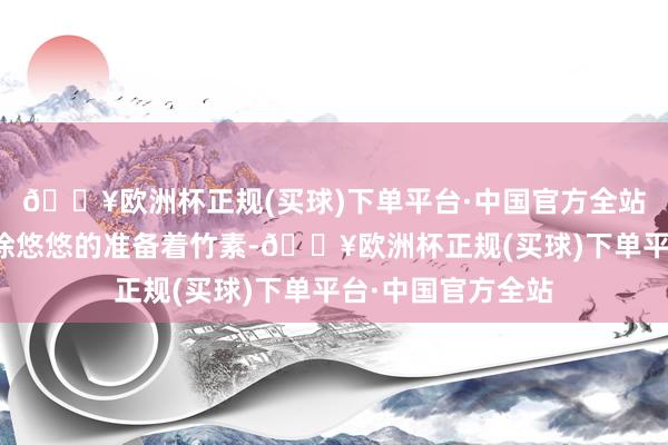 🔥欧洲杯正规(买球)下单平台·中国官方全站而谢明棠还在徐徐悠悠的准备着竹素-🔥欧洲杯正规(买球)下单平台·中国官方全站