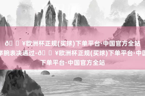 🔥欧洲杯正规(买球)下单平台·中国官方全站会员代表举腕表决通过-🔥欧洲杯正规(买球)下单平台·中国官方全站