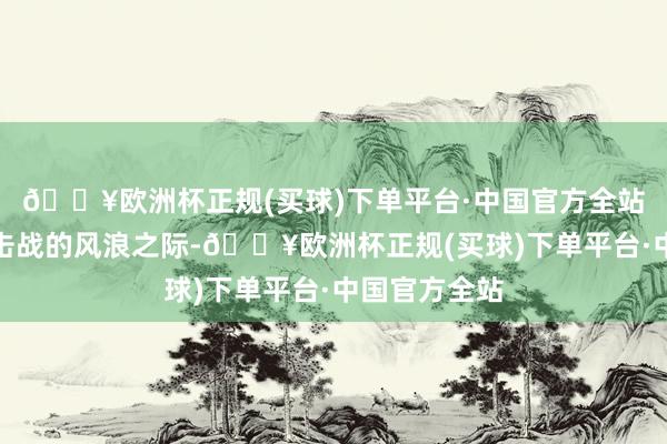 🔥欧洲杯正规(买球)下单平台·中国官方全站到了自保反击战的风浪之际-🔥欧洲杯正规(买球)下单平台·中国官方全站