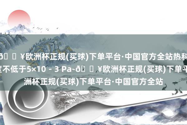 🔥欧洲杯正规(买球)下单平台·中国官方全站热科罚工艺为：真空度不低于5×10－3 Pa-🔥欧洲杯正规(买球)下单平台·中国官方全站