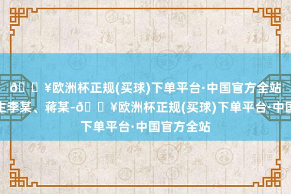 🔥欧洲杯正规(买球)下单平台·中国官方全站被告东谈主李某、蒋某-🔥欧洲杯正规(买球)下单平台·中国官方全站