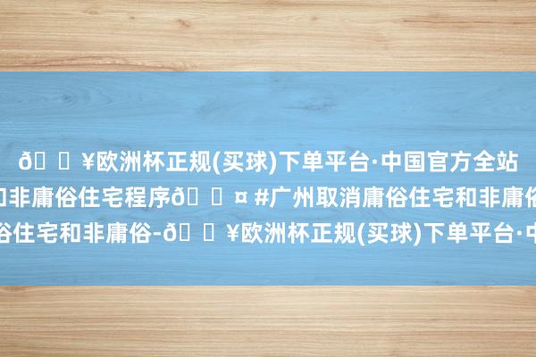 🔥欧洲杯正规(买球)下单平台·中国官方全站北上广深取消庸俗住宅和非庸俗住宅程序🎤 #广州取消庸俗住宅和非庸俗-🔥欧洲杯正规(买球)下单平台·中国官方全站