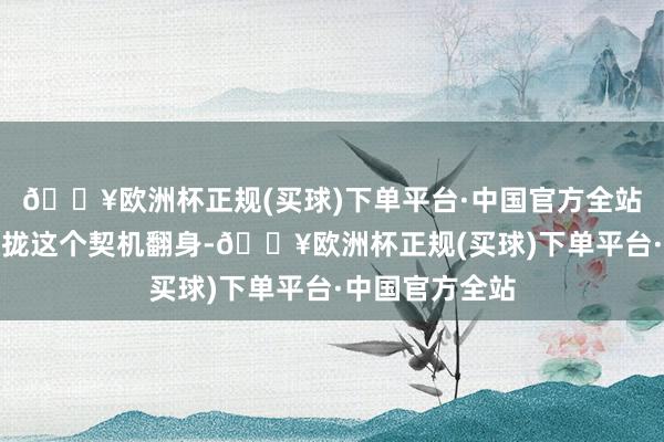 🔥欧洲杯正规(买球)下单平台·中国官方全站咱们一定要收拢这个契机翻身-🔥欧洲杯正规(买球)下单平台·中国官方全站