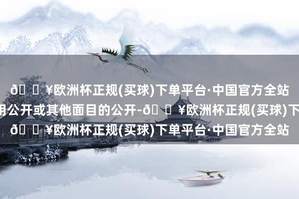 🔥欧洲杯正规(买球)下单平台·中国官方全站包括出书物公开、使用公开或其他面目的公开-🔥欧洲杯正规(买球)下单平台·中国官方全站