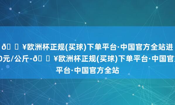 🔥欧洲杯正规(买球)下单平台·中国官方全站进出4.00元/公斤-🔥欧洲杯正规(买球)下单平台·中国官方全站