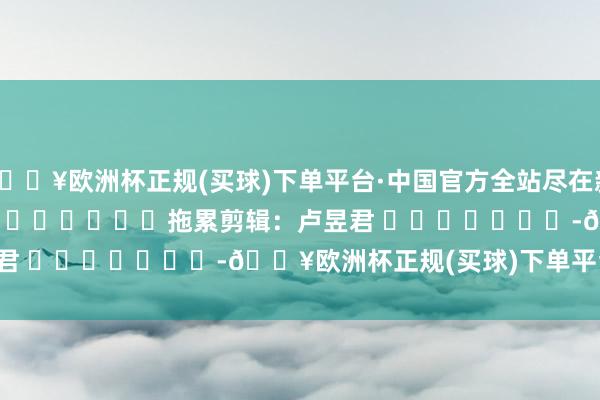 🔥欧洲杯正规(买球)下单平台·中国官方全站尽在新浪财经APP 拖累剪辑:卢昱君 -🔥欧洲杯正规(买球)下单平台·中国官方全站
