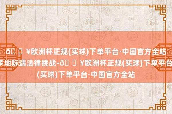 🔥欧洲杯正规(买球)下单平台·中国官方全站并在好意思国多地际遇法律挑战-🔥欧洲杯正规(买球)下单平台·中国官方全站