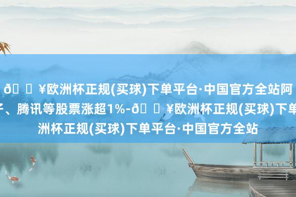 🔥欧洲杯正规(买球)下单平台·中国官方全站阿里巴巴、比亚迪电子、腾讯等股票涨超1%-🔥欧洲杯正规(买球)下单平台·中国官方全站