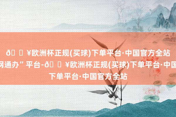 🔥欧洲杯正规(买球)下单平台·中国官方全站通过“一网通办”平台-🔥欧洲杯正规(买球)下单平台·中国官方全站