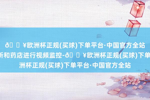 🔥欧洲杯正规(买球)下单平台·中国官方全站该公司对定点门诊所和药店进行视频监控-🔥欧洲杯正规(买球)下单平台·中国官方全站