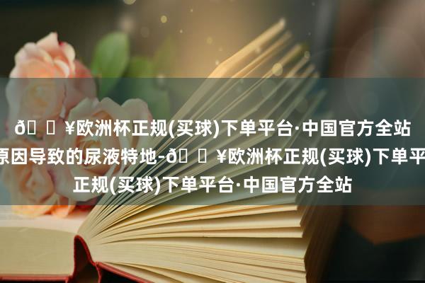 🔥欧洲杯正规(买球)下单平台·中国官方全站岂论是因为什么原因导致的尿液特地-🔥欧洲杯正规(买球)下单平台·中国官方全站