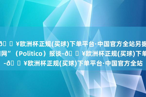 🔥欧洲杯正规(买球)下单平台·中国官方全站另据好意思国“政事新闻网”（Politico）报谈-🔥欧洲杯正规(买球)下单平台·中国官方全站