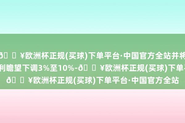 🔥欧洲杯正规(买球)下单平台·中国官方全站并将2024至2026年盈利瞻望下调3%至10%-🔥欧洲杯正规(买球)下单平台·中国官方全站