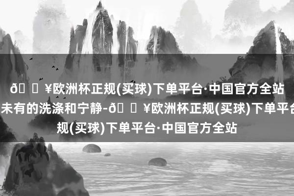 🔥欧洲杯正规(买球)下单平台·中国官方全站心灵取得了前所未有的洗涤和宁静-🔥欧洲杯正规(买球)下单平台·中国官方全站