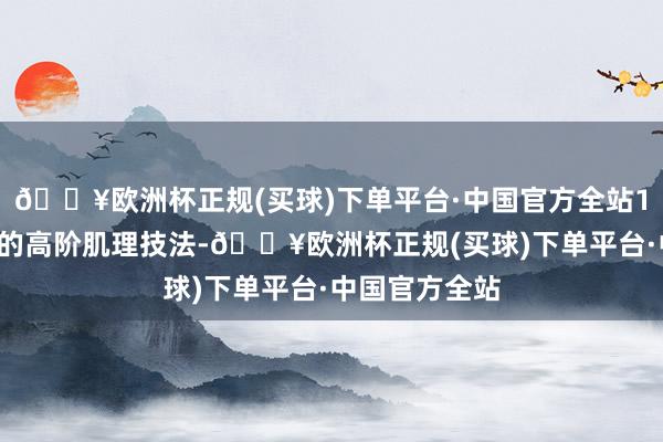 🔥欧洲杯正规(买球)下单平台·中国官方全站12种行业前沿的高阶肌理技法-🔥欧洲杯正规(买球)下单平台·中国官方全站