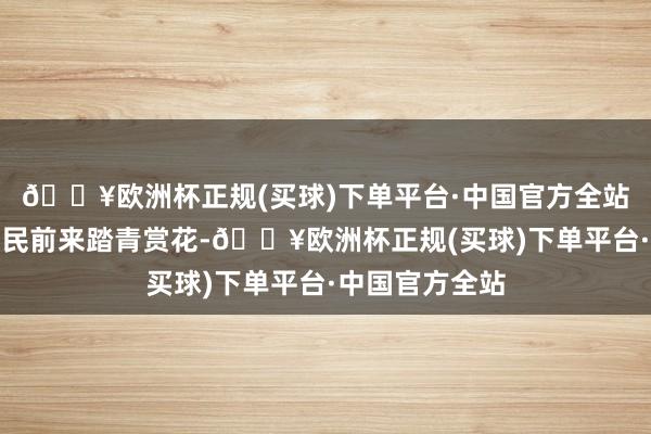 🔥欧洲杯正规(买球)下单平台·中国官方全站眩惑了巨额市民前来踏青赏花-🔥欧洲杯正规(买球)下单平台·中国官方全站