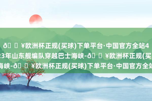 🔥欧洲杯正规(买球)下单平台·中国官方全站4万吨级）政盘算向2023年山东舰编队穿越巴士海峡-🔥欧洲杯正规(买球)下单平台·中国官方全站