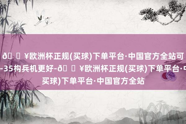 🔥欧洲杯正规(买球)下单平台·中国官方全站可汗构兵机比F-35构兵机更好-🔥欧洲杯正规(买球)下单平台·中国官方全站
