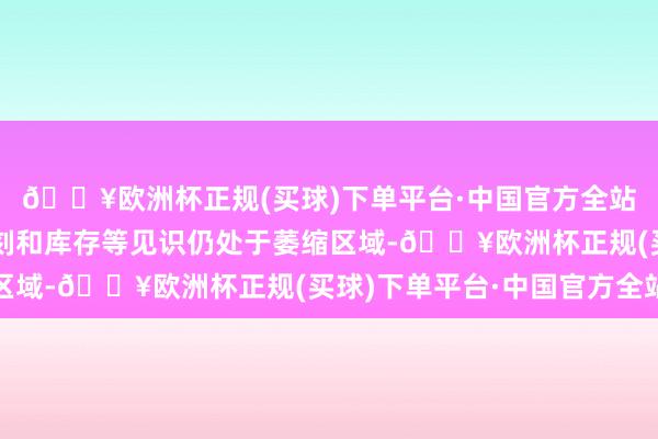 🔥欧洲杯正规(买球)下单平台·中国官方全站工作、供应商交货时刻和库存等见识仍处于萎缩区域-🔥欧洲杯正规(买球)下单平台·中国官方全站