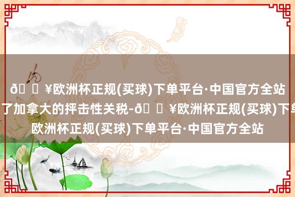 🔥欧洲杯正规(买球)下单平台·中国官方全站好意思国的行径激发了加拿大的抨击性关税-🔥欧洲杯正规(买球)下单平台·中国官方全站